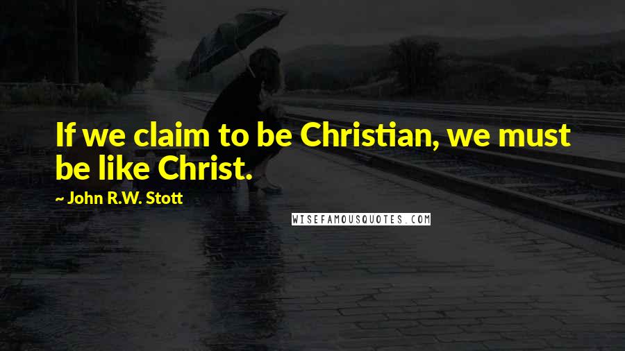 John R.W. Stott Quotes: If we claim to be Christian, we must be like Christ.