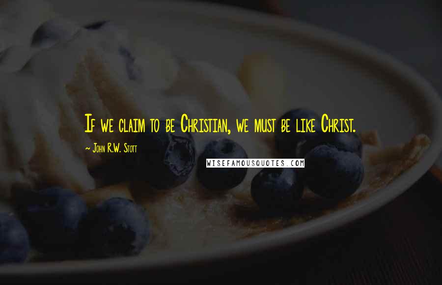 John R.W. Stott Quotes: If we claim to be Christian, we must be like Christ.