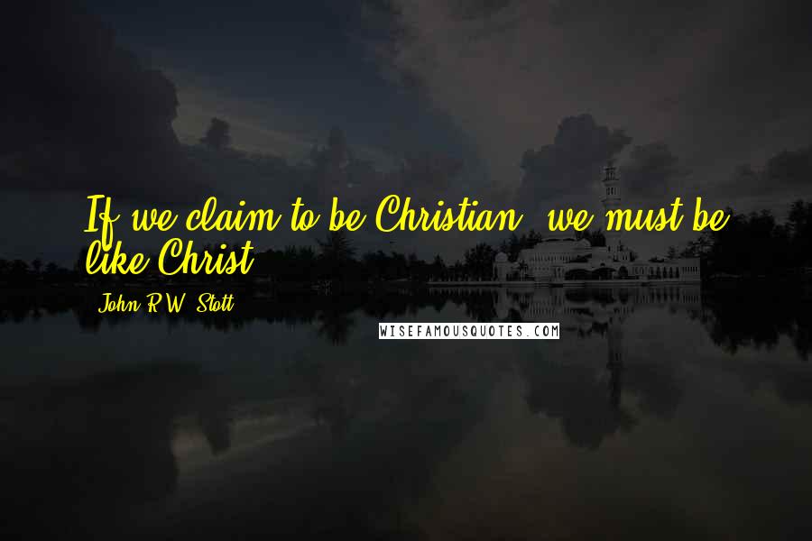 John R.W. Stott Quotes: If we claim to be Christian, we must be like Christ.