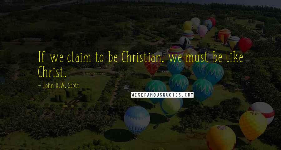 John R.W. Stott Quotes: If we claim to be Christian, we must be like Christ.