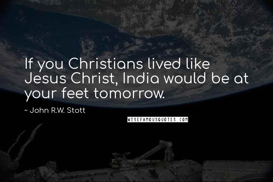 John R.W. Stott Quotes: If you Christians lived like Jesus Christ, India would be at your feet tomorrow.