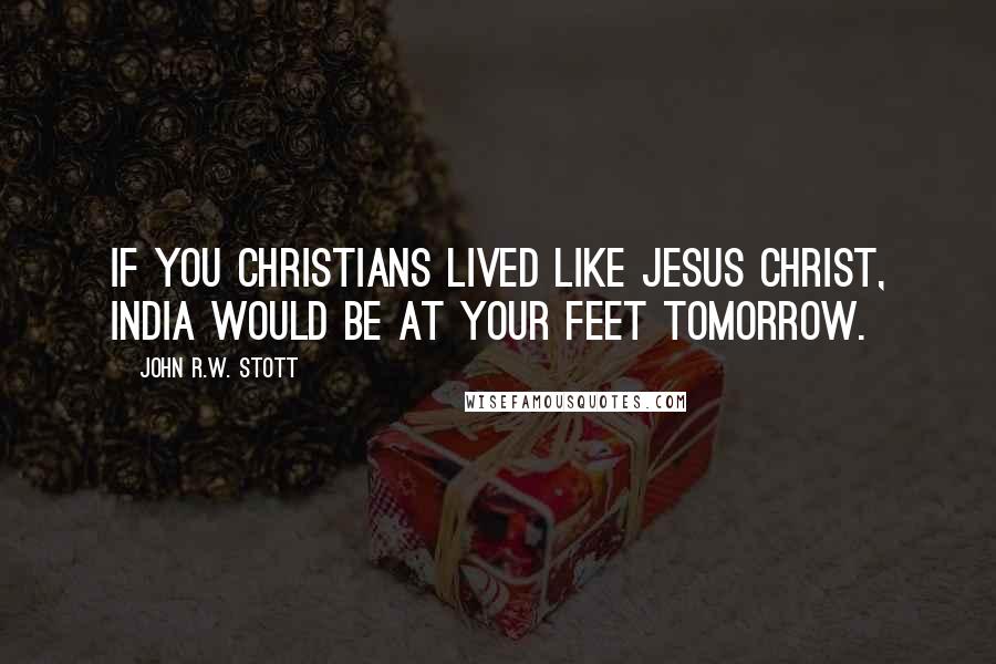 John R.W. Stott Quotes: If you Christians lived like Jesus Christ, India would be at your feet tomorrow.