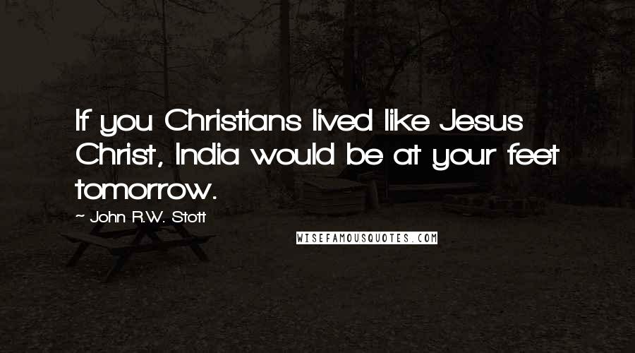 John R.W. Stott Quotes: If you Christians lived like Jesus Christ, India would be at your feet tomorrow.