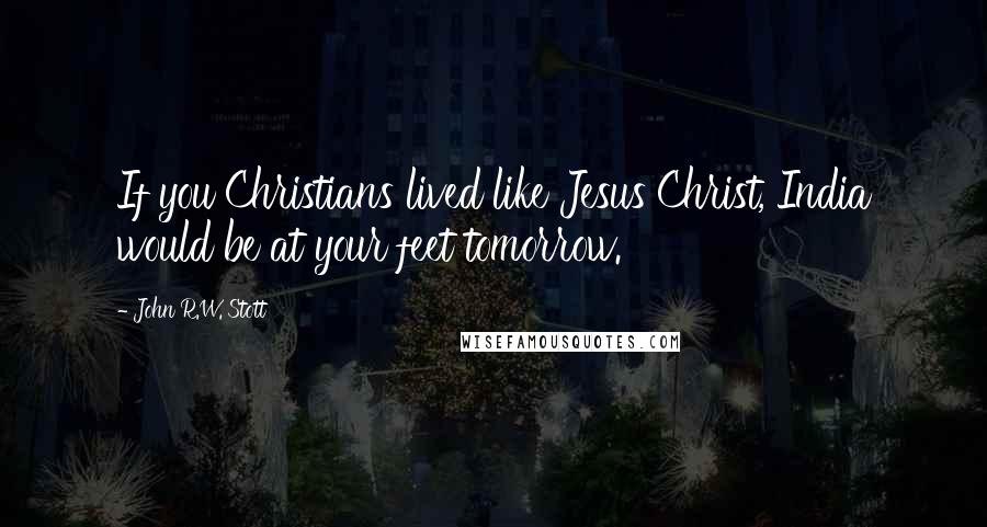 John R.W. Stott Quotes: If you Christians lived like Jesus Christ, India would be at your feet tomorrow.
