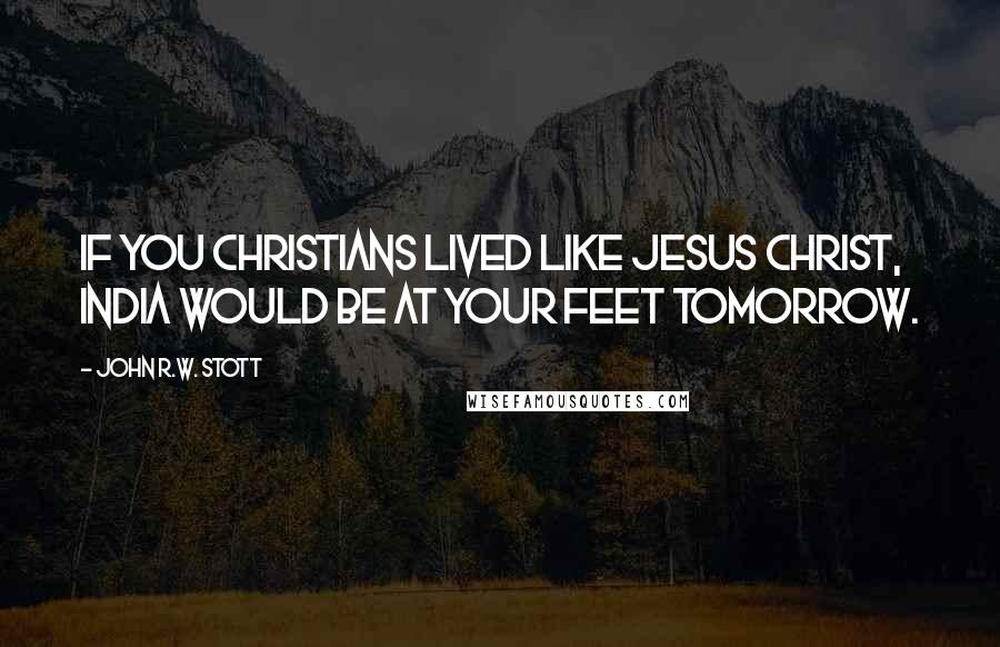 John R.W. Stott Quotes: If you Christians lived like Jesus Christ, India would be at your feet tomorrow.
