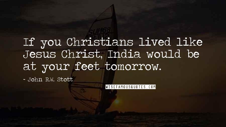 John R.W. Stott Quotes: If you Christians lived like Jesus Christ, India would be at your feet tomorrow.