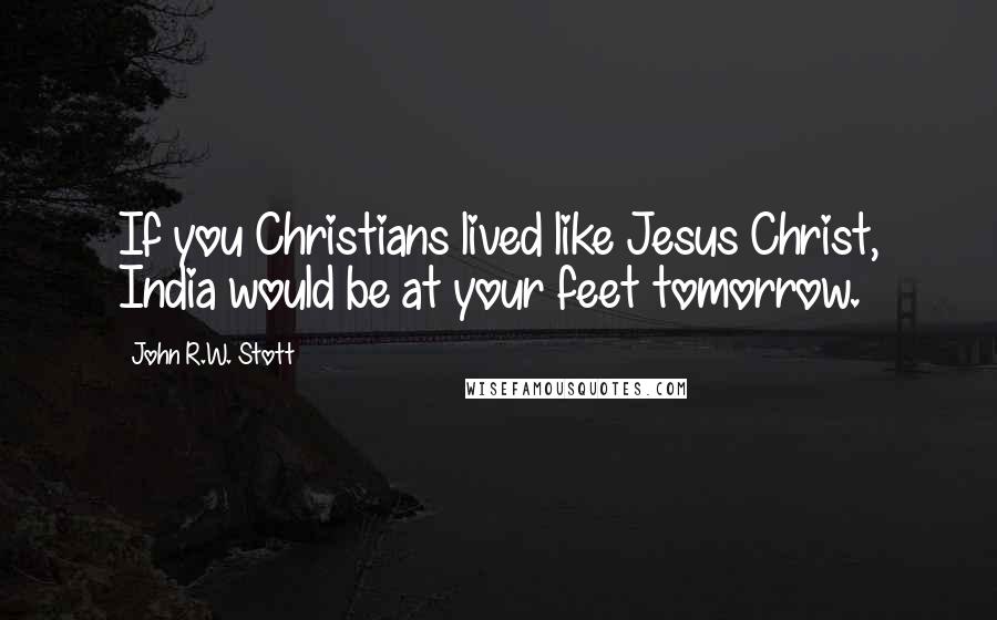 John R.W. Stott Quotes: If you Christians lived like Jesus Christ, India would be at your feet tomorrow.