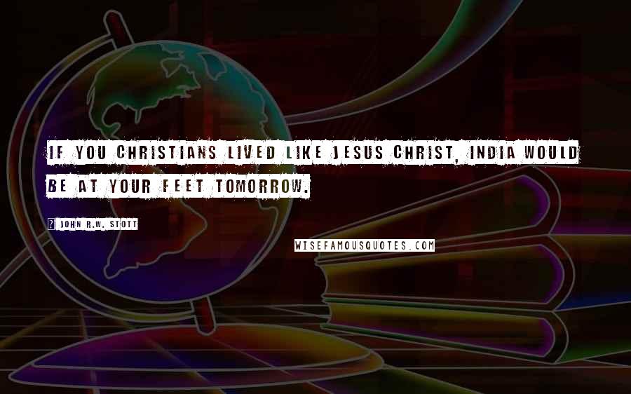 John R.W. Stott Quotes: If you Christians lived like Jesus Christ, India would be at your feet tomorrow.