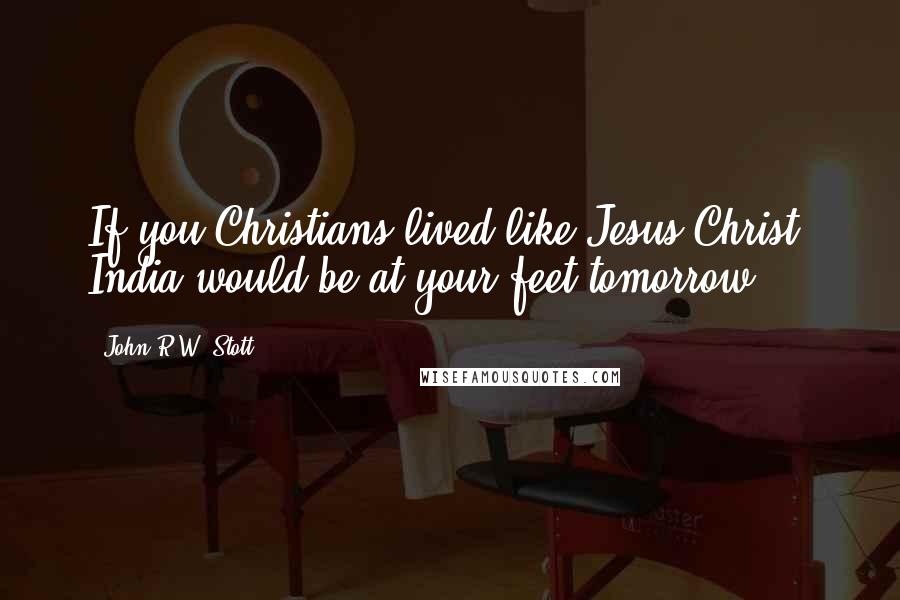 John R.W. Stott Quotes: If you Christians lived like Jesus Christ, India would be at your feet tomorrow.