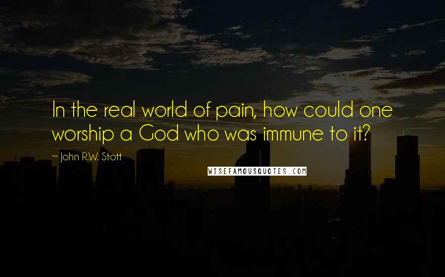 John R.W. Stott Quotes: In the real world of pain, how could one worship a God who was immune to it?