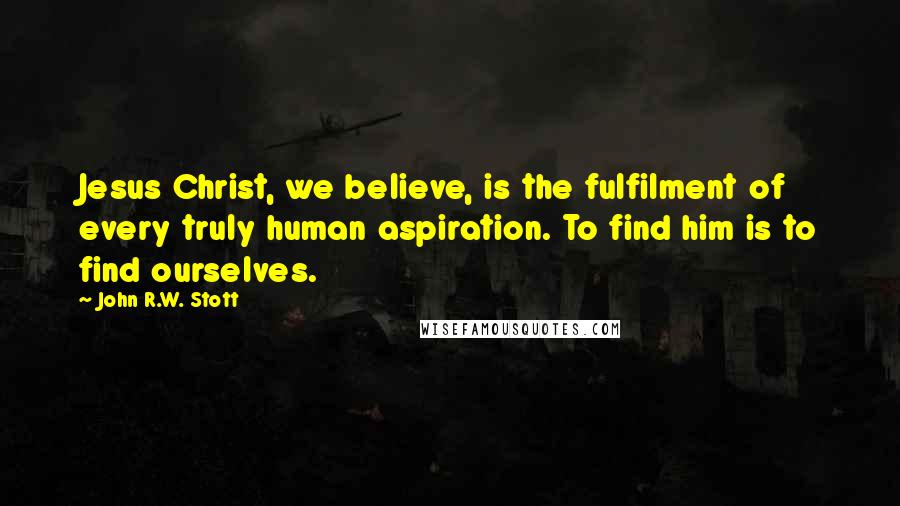 John R.W. Stott Quotes: Jesus Christ, we believe, is the fulfilment of every truly human aspiration. To find him is to find ourselves.