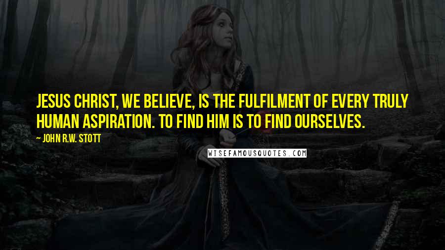 John R.W. Stott Quotes: Jesus Christ, we believe, is the fulfilment of every truly human aspiration. To find him is to find ourselves.