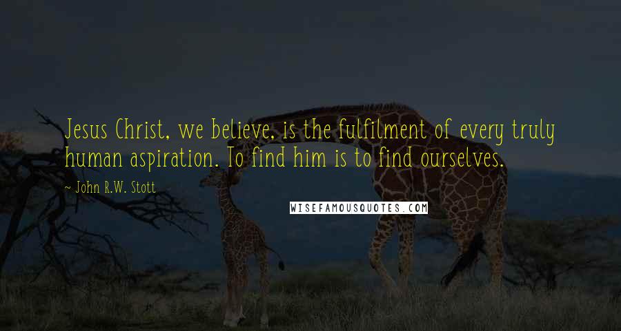 John R.W. Stott Quotes: Jesus Christ, we believe, is the fulfilment of every truly human aspiration. To find him is to find ourselves.