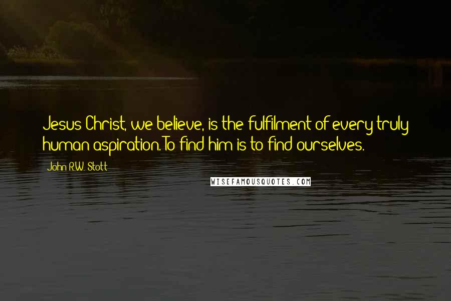 John R.W. Stott Quotes: Jesus Christ, we believe, is the fulfilment of every truly human aspiration. To find him is to find ourselves.