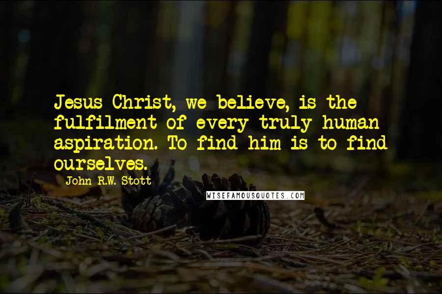 John R.W. Stott Quotes: Jesus Christ, we believe, is the fulfilment of every truly human aspiration. To find him is to find ourselves.