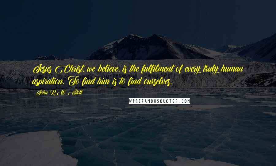 John R.W. Stott Quotes: Jesus Christ, we believe, is the fulfilment of every truly human aspiration. To find him is to find ourselves.