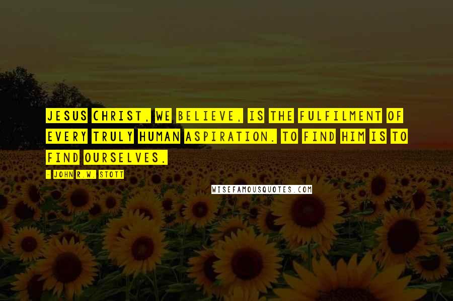 John R.W. Stott Quotes: Jesus Christ, we believe, is the fulfilment of every truly human aspiration. To find him is to find ourselves.