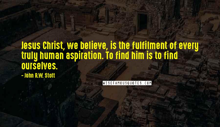 John R.W. Stott Quotes: Jesus Christ, we believe, is the fulfilment of every truly human aspiration. To find him is to find ourselves.