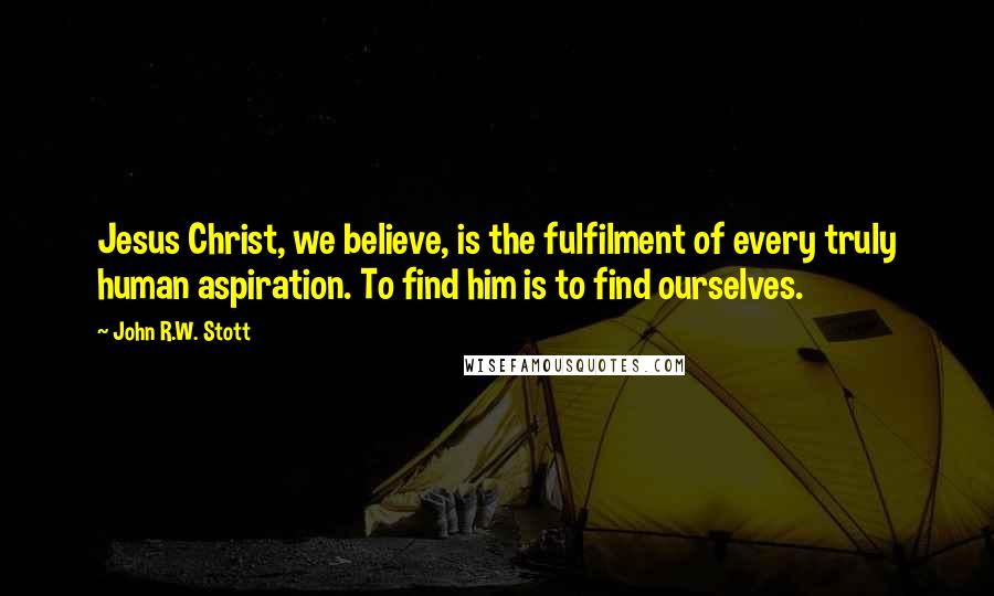 John R.W. Stott Quotes: Jesus Christ, we believe, is the fulfilment of every truly human aspiration. To find him is to find ourselves.