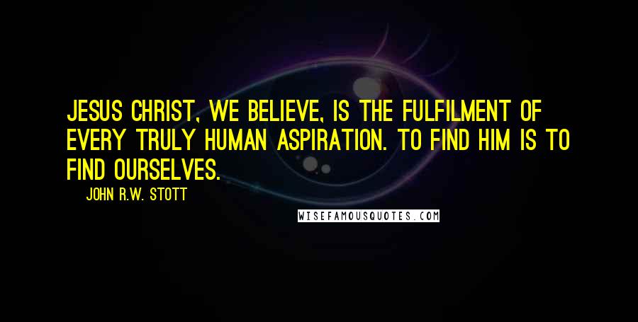 John R.W. Stott Quotes: Jesus Christ, we believe, is the fulfilment of every truly human aspiration. To find him is to find ourselves.