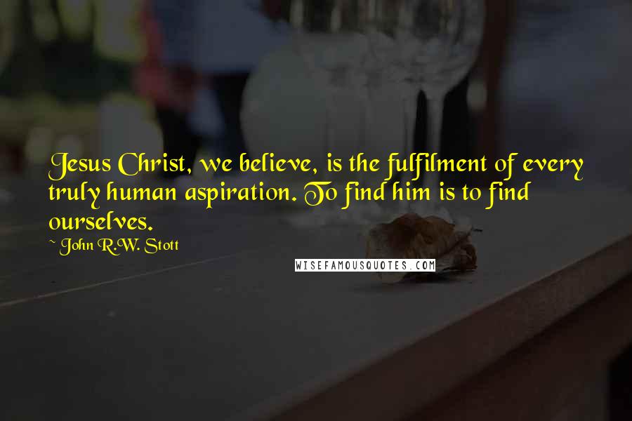 John R.W. Stott Quotes: Jesus Christ, we believe, is the fulfilment of every truly human aspiration. To find him is to find ourselves.