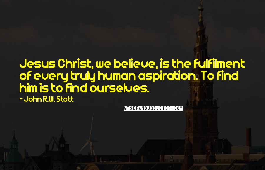 John R.W. Stott Quotes: Jesus Christ, we believe, is the fulfilment of every truly human aspiration. To find him is to find ourselves.