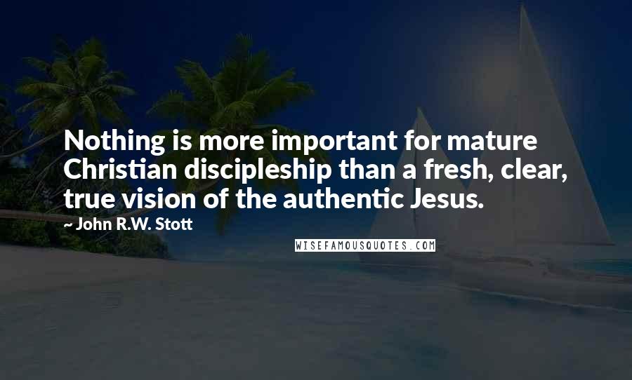 John R.W. Stott Quotes: Nothing is more important for mature Christian discipleship than a fresh, clear, true vision of the authentic Jesus.