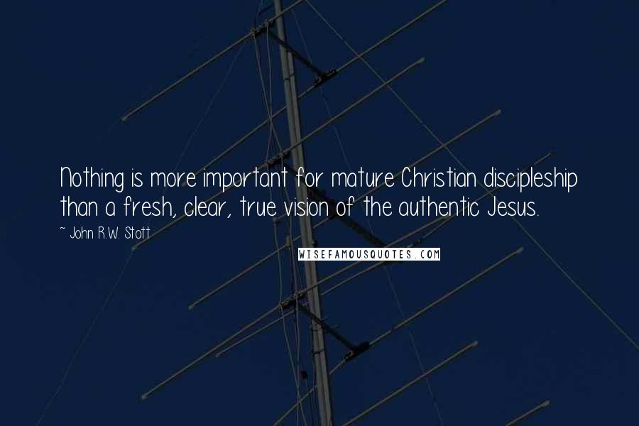 John R.W. Stott Quotes: Nothing is more important for mature Christian discipleship than a fresh, clear, true vision of the authentic Jesus.
