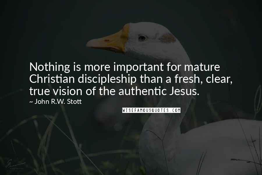 John R.W. Stott Quotes: Nothing is more important for mature Christian discipleship than a fresh, clear, true vision of the authentic Jesus.
