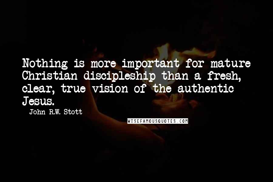 John R.W. Stott Quotes: Nothing is more important for mature Christian discipleship than a fresh, clear, true vision of the authentic Jesus.