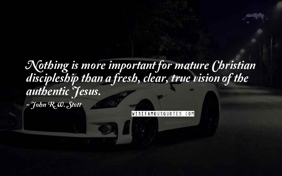 John R.W. Stott Quotes: Nothing is more important for mature Christian discipleship than a fresh, clear, true vision of the authentic Jesus.