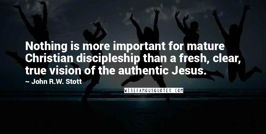 John R.W. Stott Quotes: Nothing is more important for mature Christian discipleship than a fresh, clear, true vision of the authentic Jesus.