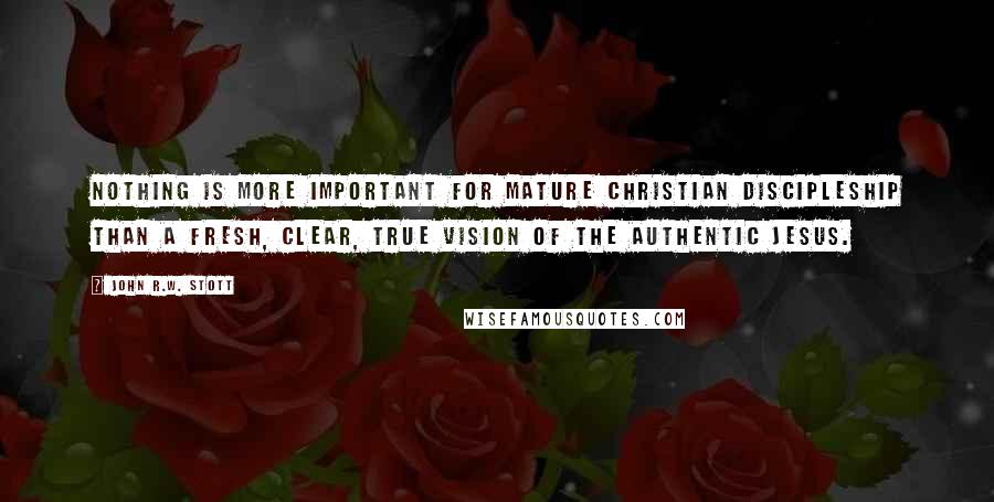 John R.W. Stott Quotes: Nothing is more important for mature Christian discipleship than a fresh, clear, true vision of the authentic Jesus.