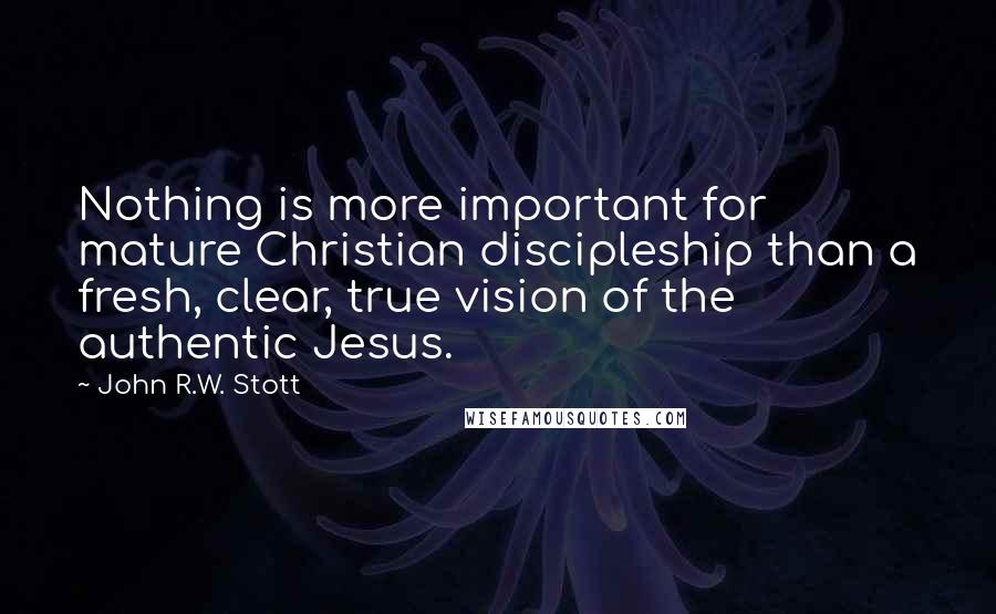John R.W. Stott Quotes: Nothing is more important for mature Christian discipleship than a fresh, clear, true vision of the authentic Jesus.