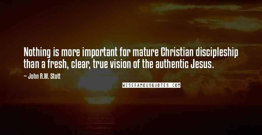 John R.W. Stott Quotes: Nothing is more important for mature Christian discipleship than a fresh, clear, true vision of the authentic Jesus.