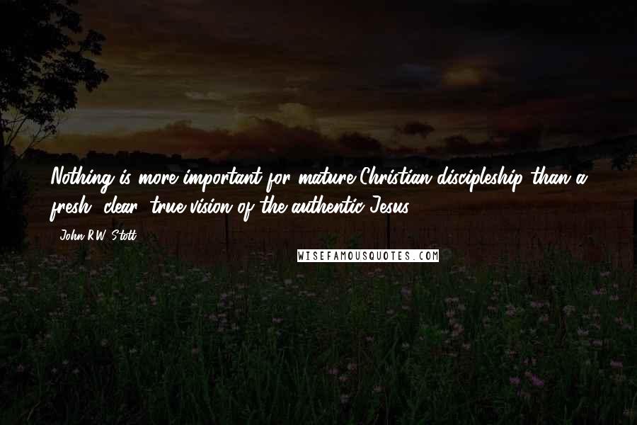 John R.W. Stott Quotes: Nothing is more important for mature Christian discipleship than a fresh, clear, true vision of the authentic Jesus.
