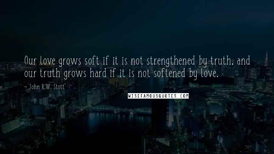 John R.W. Stott Quotes: Our love grows soft if it is not strengthened by truth, and our truth grows hard if it is not softened by love.