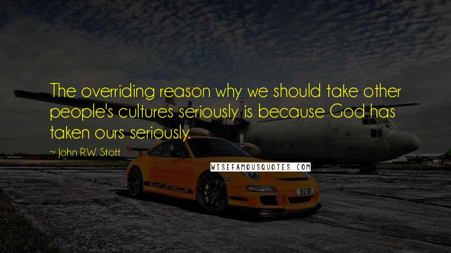 John R.W. Stott Quotes: The overriding reason why we should take other people's cultures seriously is because God has taken ours seriously.