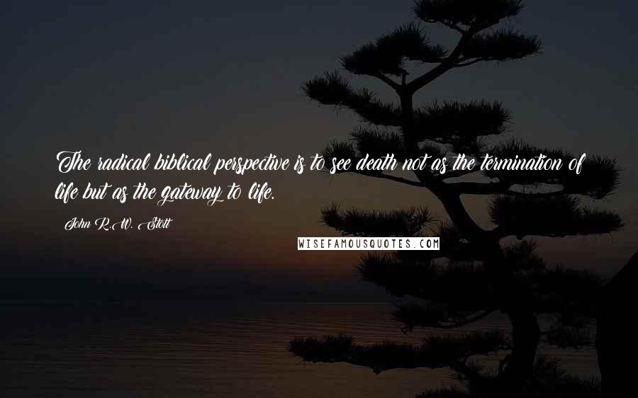 John R.W. Stott Quotes: The radical biblical perspective is to see death not as the termination of life but as the gateway to life.