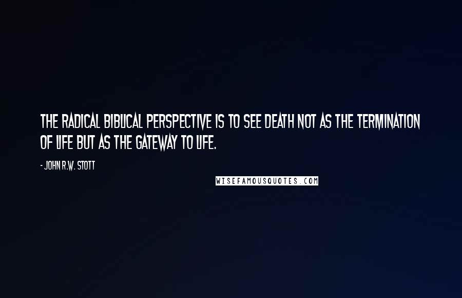 John R.W. Stott Quotes: The radical biblical perspective is to see death not as the termination of life but as the gateway to life.