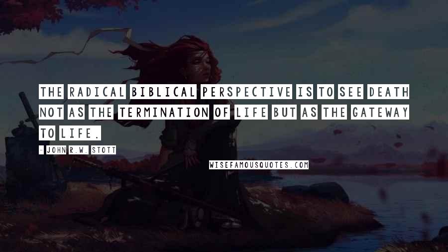 John R.W. Stott Quotes: The radical biblical perspective is to see death not as the termination of life but as the gateway to life.