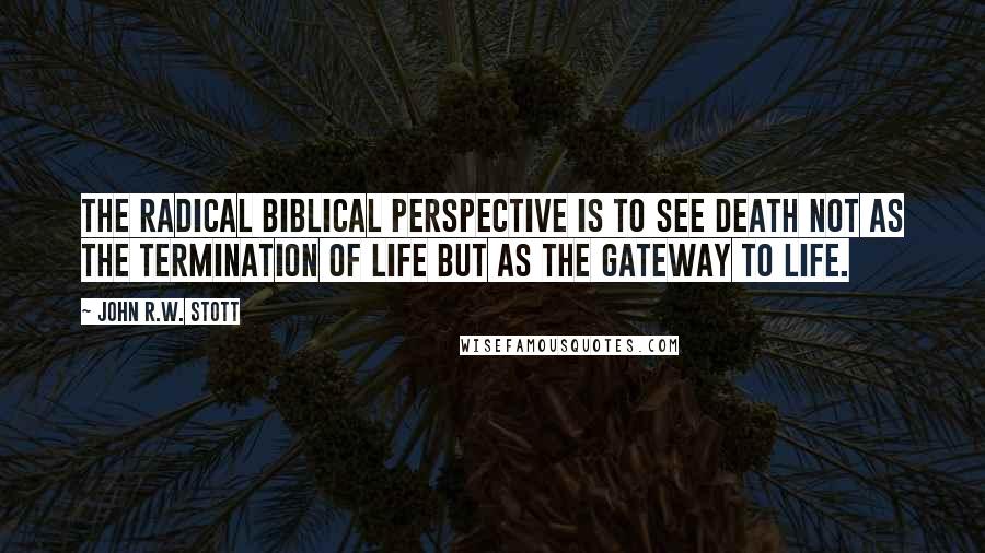 John R.W. Stott Quotes: The radical biblical perspective is to see death not as the termination of life but as the gateway to life.