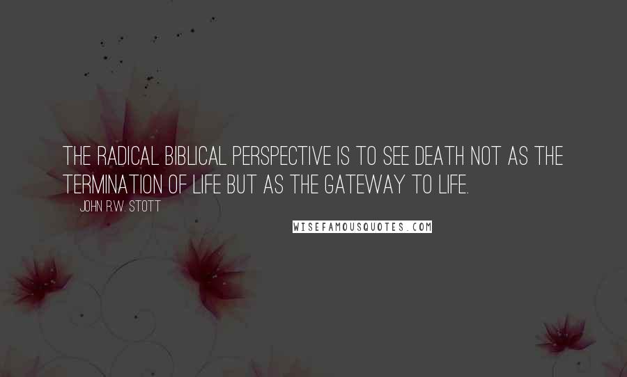 John R.W. Stott Quotes: The radical biblical perspective is to see death not as the termination of life but as the gateway to life.