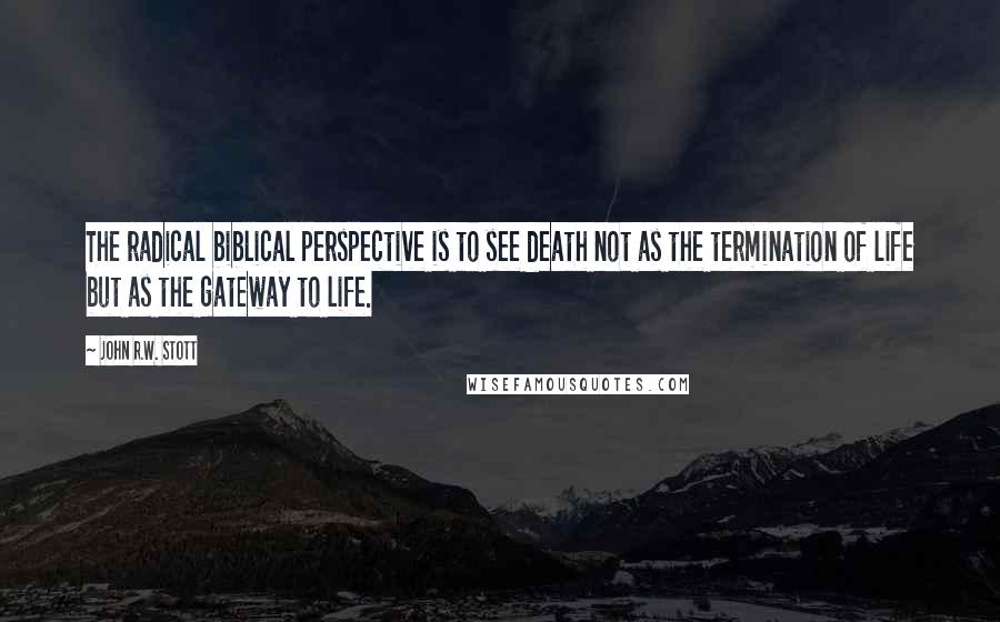 John R.W. Stott Quotes: The radical biblical perspective is to see death not as the termination of life but as the gateway to life.