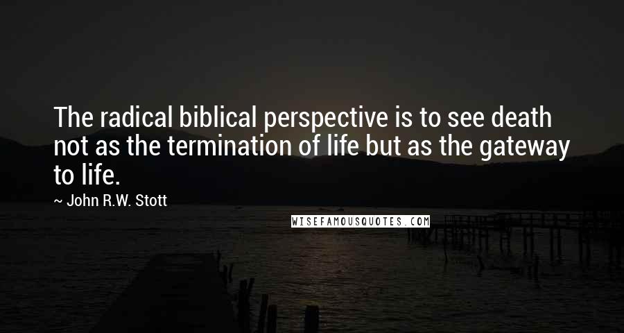 John R.W. Stott Quotes: The radical biblical perspective is to see death not as the termination of life but as the gateway to life.