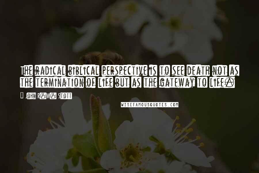 John R.W. Stott Quotes: The radical biblical perspective is to see death not as the termination of life but as the gateway to life.