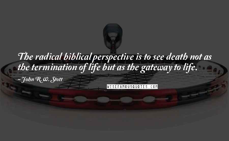 John R.W. Stott Quotes: The radical biblical perspective is to see death not as the termination of life but as the gateway to life.