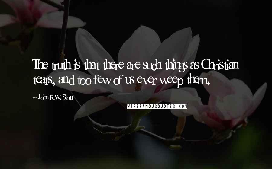 John R.W. Stott Quotes: The truth is that there are such things as Christian tears, and too few of us ever weep them.