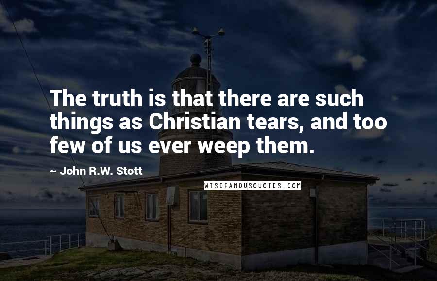 John R.W. Stott Quotes: The truth is that there are such things as Christian tears, and too few of us ever weep them.