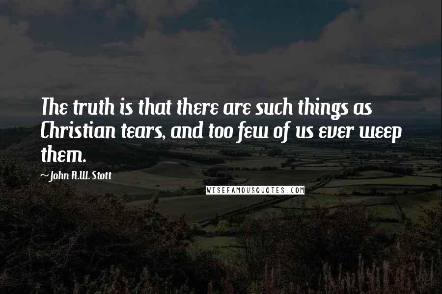 John R.W. Stott Quotes: The truth is that there are such things as Christian tears, and too few of us ever weep them.
